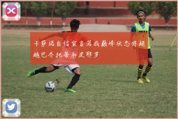 卡萨诺自信宣言若我巅峰状态将超越巴乔托蒂和皮耶罗