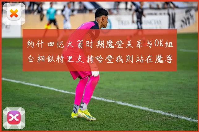 约什回忆火箭时期魔登关系与OK组合相似特里支持哈登我则站在魔兽一边
