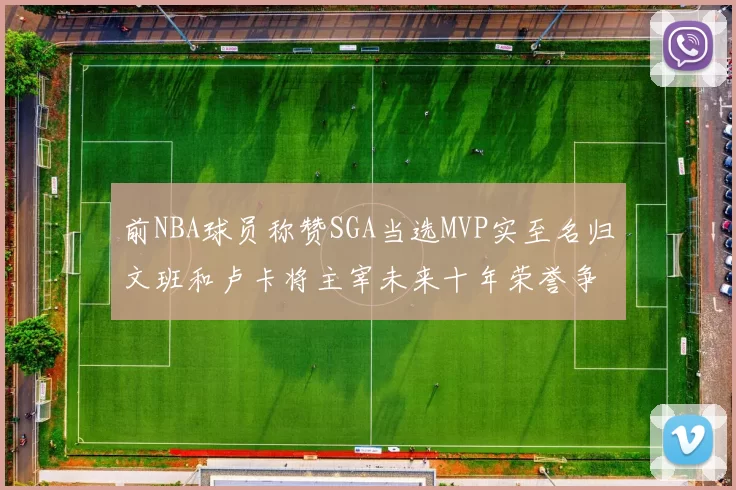 前NBA球员称赞SGA当选MVP实至名归文班和卢卡将主宰未来十年荣誉争夺