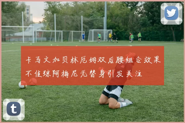 卡马文加贝林厄姆双后腰组合效果不佳琼阿梅尼无替身引发关注