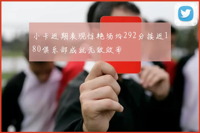小卡近期表现惊艳场均292分接近180俱乐部成就无敌效率