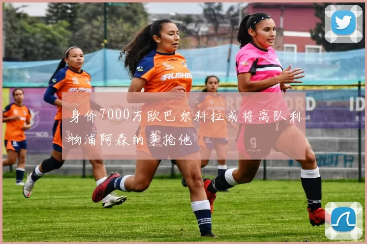 身价7000万欧巴尔科拉或将离队利物浦阿森纳争抢他
