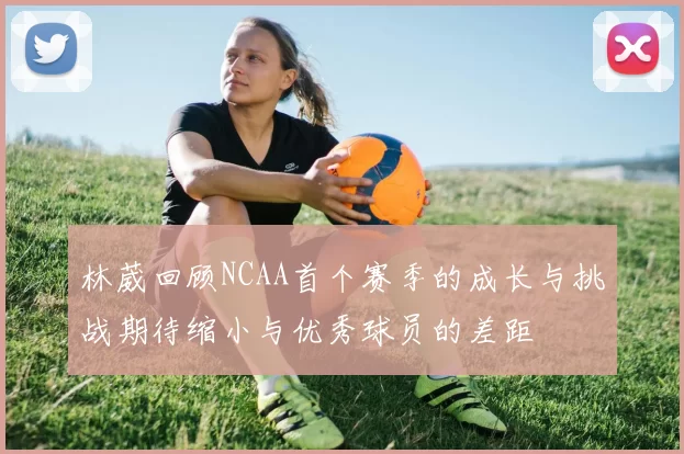 林葳回顾NCAA首个赛季的成长与挑战期待缩小与优秀球员的差距
