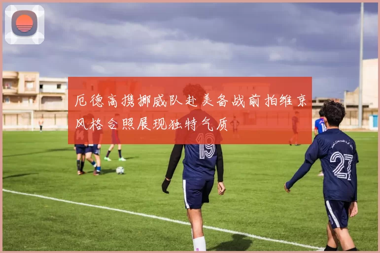 厄德高携挪威队赴美备战前拍维京风格合照展现独特气质