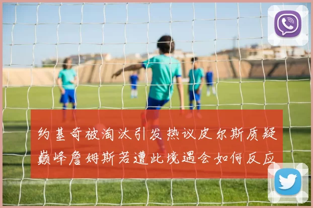 约基奇被淘汰引发热议皮尔斯质疑巅峰詹姆斯若遭此境遇会如何反应