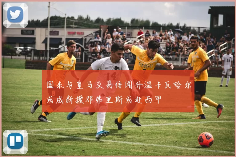 国米与皇马交易传闻升温卡瓦哈尔或成新援邓弗里斯或赴西甲