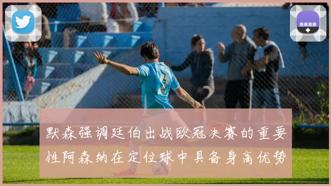 默森强调廷伯出战欧冠决赛的重要性阿森纳在定位球中具备身高优势