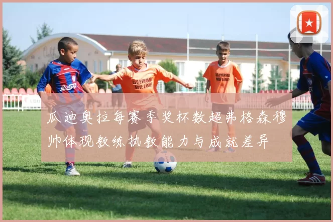 瓜迪奥拉每赛季奖杯数超弗格森穆帅体现教练执教能力与成就差异