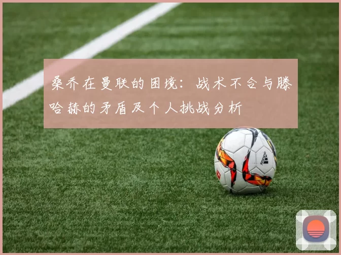 桑乔在曼联的困境：战术不合与滕哈赫的矛盾及个人挑战分析