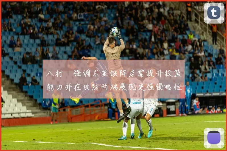 八村塁强调东里缺阵后需提升投篮能力并在攻防两端展现更强侵略性