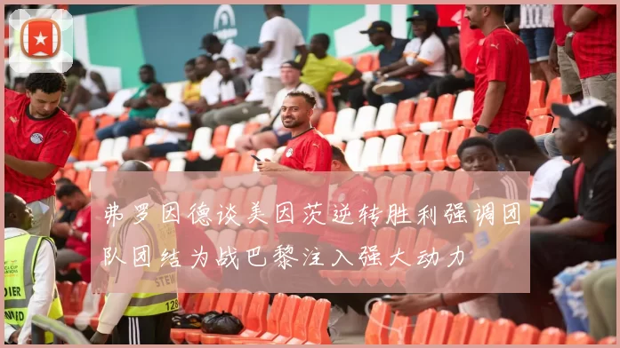 弗罗因德谈美因茨逆转胜利强调团队团结为战巴黎注入强大动力