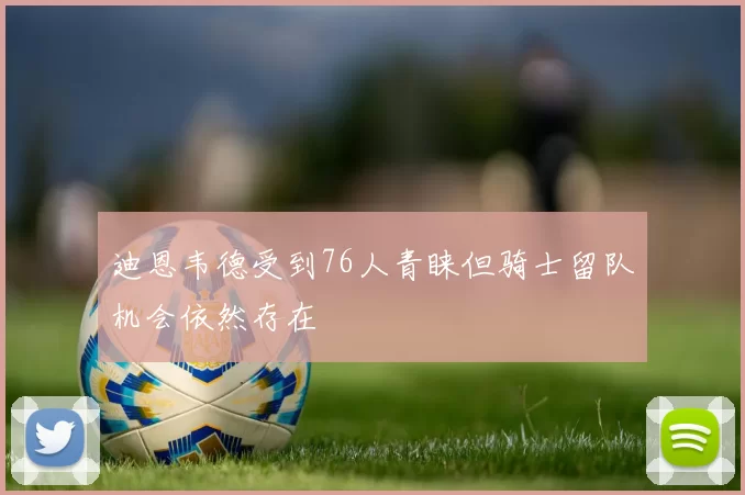 迪恩韦德受到76人青睐但骑士留队机会依然存在