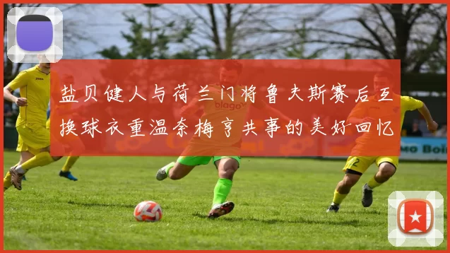 盐贝健人与荷兰门将鲁夫斯赛后互换球衣重温奈梅亨共事的美好回忆