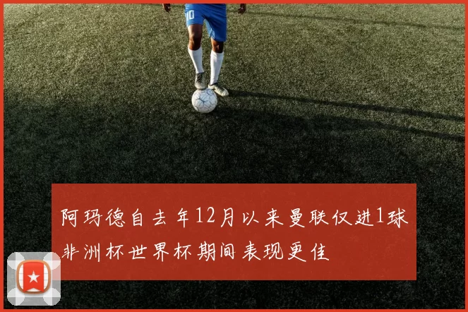 阿玛德自去年12月以来曼联仅进1球非洲杯世界杯期间表现更佳