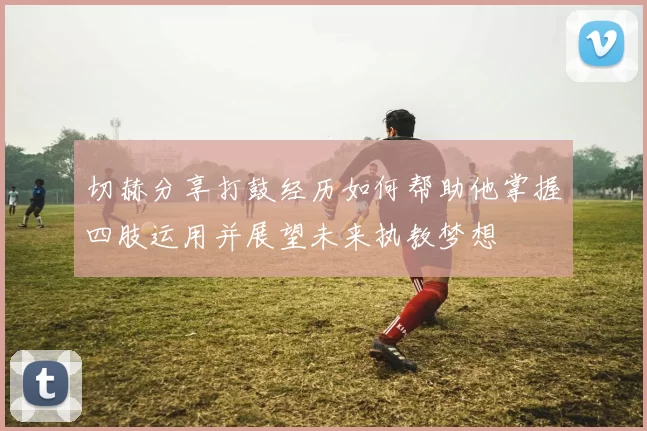 切赫分享打鼓经历如何帮助他掌握四肢运用并展望未来执教梦想